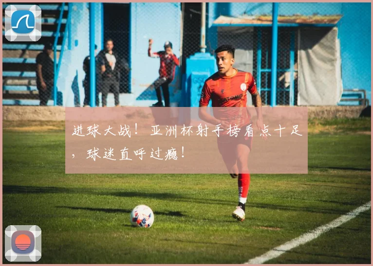 进球大战！亚洲杯射手榜看点十足，球迷直呼过瘾！
