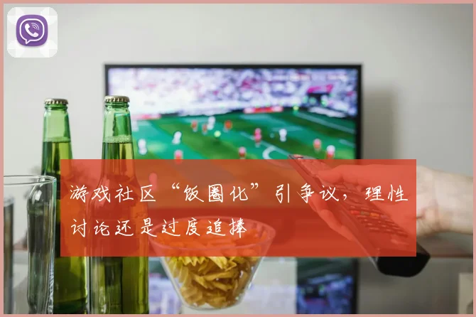 游戏社区“饭圈化”引争议,理性讨论还是过度追捧