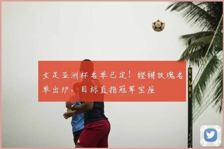 女足亚洲杯名单已定！铿锵玫瑰名单出炉，目标直指冠军宝座
