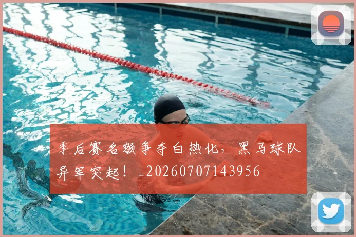 季后赛名额争夺白热化，黑马球队异军突起！_20260707143956