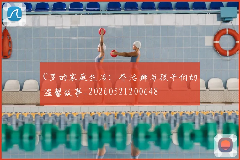 C罗的家庭生活:乔治娜与孩子们的温馨故事_20260521200648