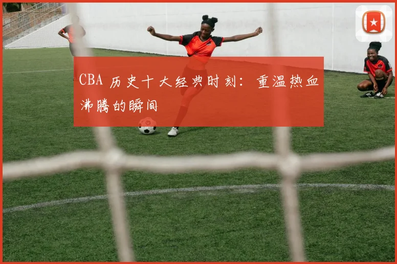 CBA 历史十大经典时刻:重温热血沸腾的瞬间