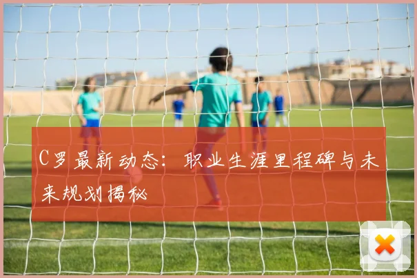 C罗最新动态：职业生涯里程碑与未来规划揭秘