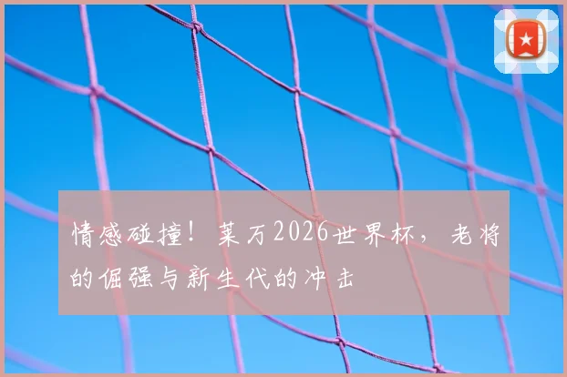 情感碰撞！莱万2026世界杯，老将的倔强与新生代的冲击