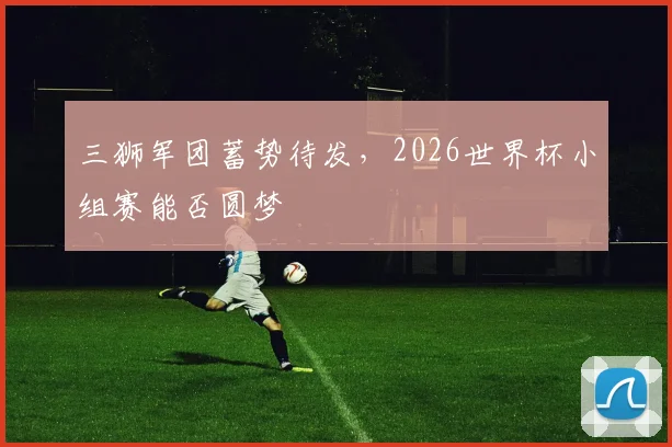 三狮军团蓄势待发，2026世界杯小组赛能否圆梦