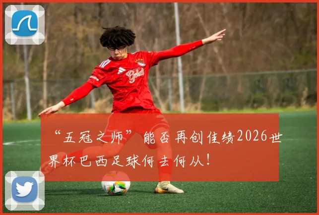 “五冠之师”能否再创佳绩2026世界杯巴西足球何去何从！