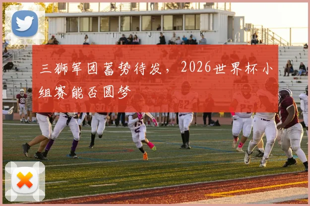 三狮军团蓄势待发,2026世界杯小组赛能否圆梦