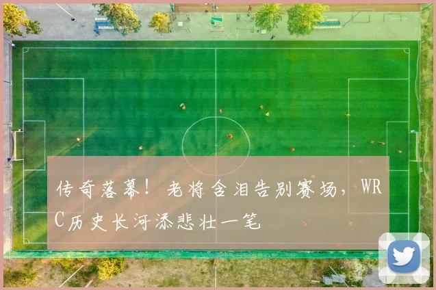 传奇落幕!老将含泪告别赛场,WRC历史长河添悲壮一笔