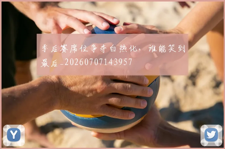 季后赛席位争夺白热化,谁能笑到最后_20260707143957