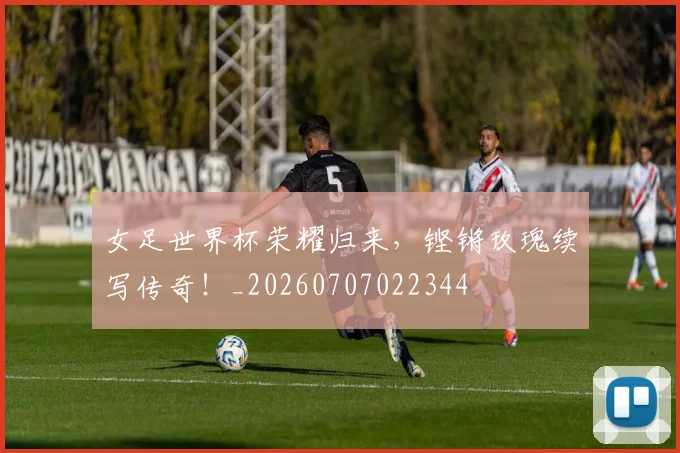 女足世界杯荣耀归来,铿锵玫瑰续写传奇!_20260707022344