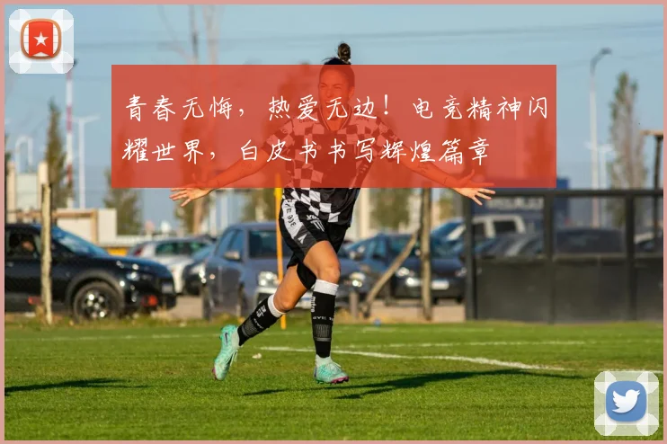 青春无悔，热爱无边！电竞精神闪耀世界，白皮书书写辉煌篇章