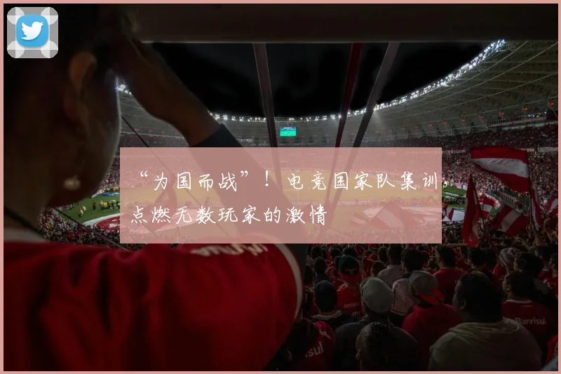 “为国而战”！电竞国家队集训，点燃无数玩家的激情