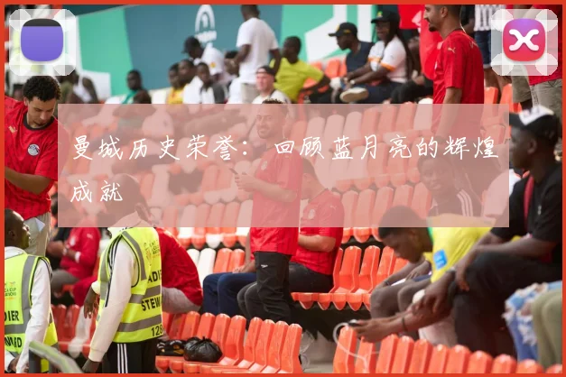 曼城历史荣誉:回顾蓝月亮的辉煌成就