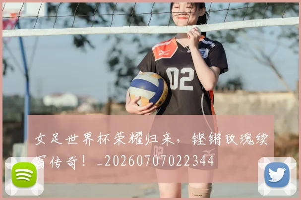 女足世界杯荣耀归来,铿锵玫瑰续写传奇!_20260707022344