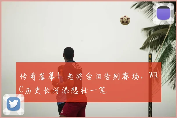 传奇落幕！老将含泪告别赛场，WRC历史长河添悲壮一笔