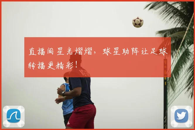 直播间星光熠熠，球星助阵让足球转播更精彩！
